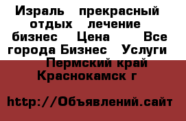 Израль - прекрасный  отдых - лечение - бизнес  › Цена ­ 1 - Все города Бизнес » Услуги   . Пермский край,Краснокамск г.